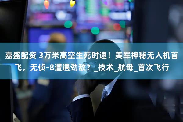 嘉盛配资 3万米高空生死时速！美军神秘无人机首飞，无侦-8遭遇劲敌？_技术_航母_首次飞行
