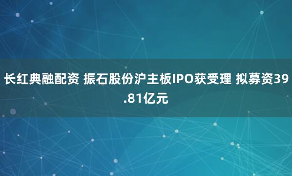 长红典融配资 振石股份沪主板IPO获受理 拟募资39.81亿元