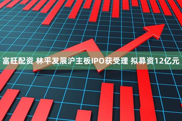 富旺配资 林平发展沪主板IPO获受理 拟募资12亿元
