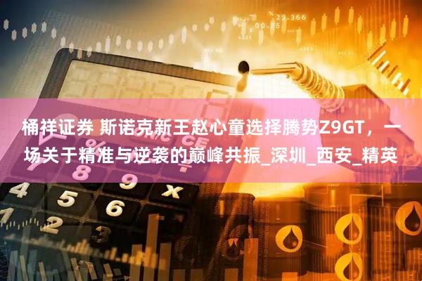 桶祥证券 斯诺克新王赵心童选择腾势Z9GT，一场关于精准与逆袭的巅峰共振_深圳_西安_精英
