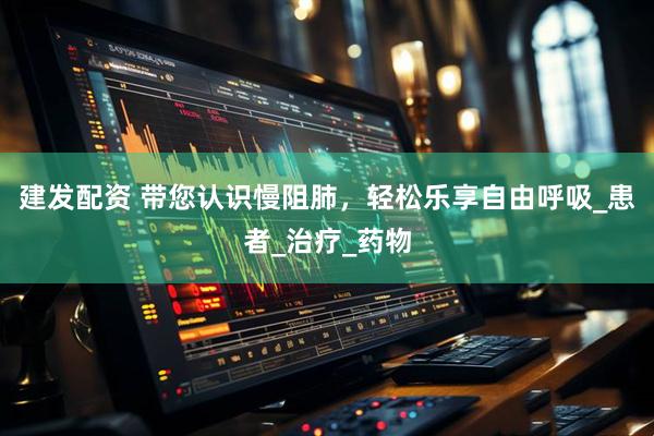 建发配资 带您认识慢阻肺，轻松乐享自由呼吸_患者_治疗_药物
