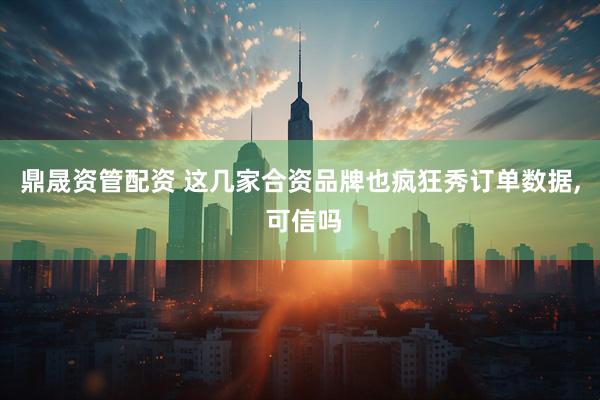 鼎晟资管配资 这几家合资品牌也疯狂秀订单数据, 可信吗