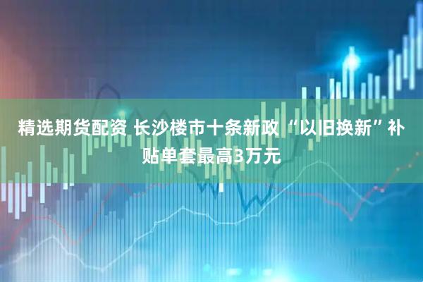 精选期货配资 长沙楼市十条新政 “以旧换新”补贴单套最高3万元