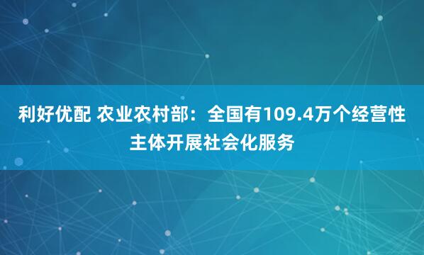 利好优配 农业农村部：全国有109.4万个经营性主体开展社会化服务