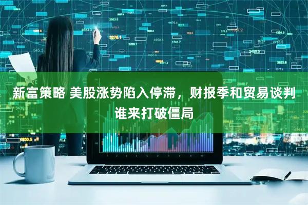 新富策略 美股涨势陷入停滞，财报季和贸易谈判谁来打破僵局