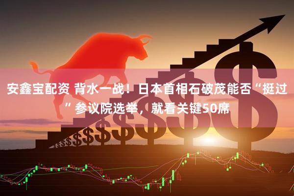 安鑫宝配资 背水一战！日本首相石破茂能否“挺过”参议院选举，就看关键50席
