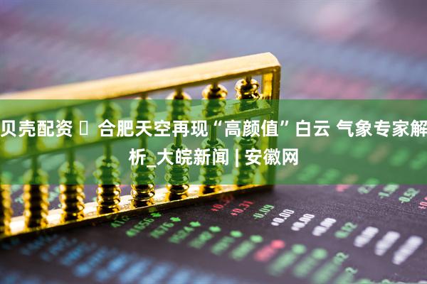 贝壳配资 ‌合肥天空再现“高颜值”白云 气象专家解析_大皖新闻 | 安徽网