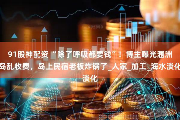 91股神配资 “除了呼吸都要钱”！博主曝光涠洲岛乱收费，岛上民宿老板炸锅了_人家_加工_海水淡化
