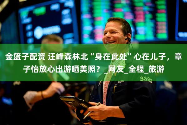 金篮子配资 汪峰森林北“身在此处”心在儿子，章子怡放心出游晒美照？_网友_全程_旅游