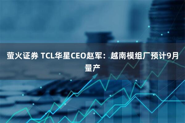 萤火证券 TCL华星CEO赵军：越南模组厂预计9月量产