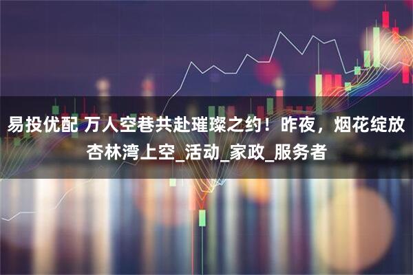 易投优配 万人空巷共赴璀璨之约！昨夜，烟花绽放杏林湾上空_活动_家政_服务者