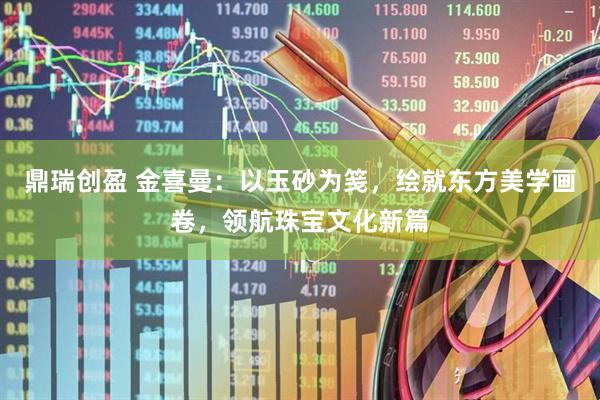 鼎瑞创盈 金喜曼：以玉砂为笺，绘就东方美学画卷，领航珠宝文化新篇