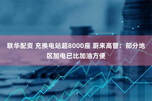 联华配资 充换电站超8000座 蔚来高管：部分地区加电已比加油方便