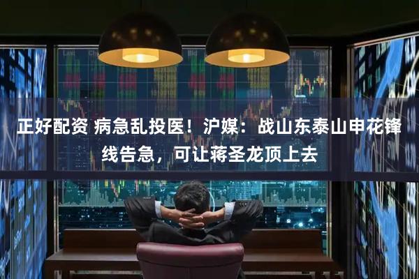 正好配资 病急乱投医!沪媒:战山东泰山申花锋线告急,可让蒋圣龙顶上去