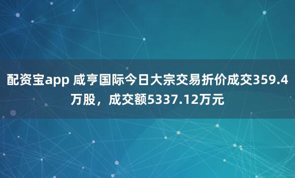 配资宝app 咸亨国际今日大宗交易折价成交359.4万股，成交额5337.12万元