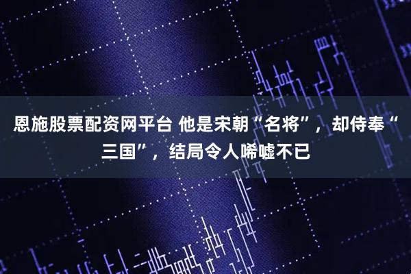 恩施股票配资网平台 他是宋朝“名将”，却侍奉“三国”，结局令人唏嘘不已