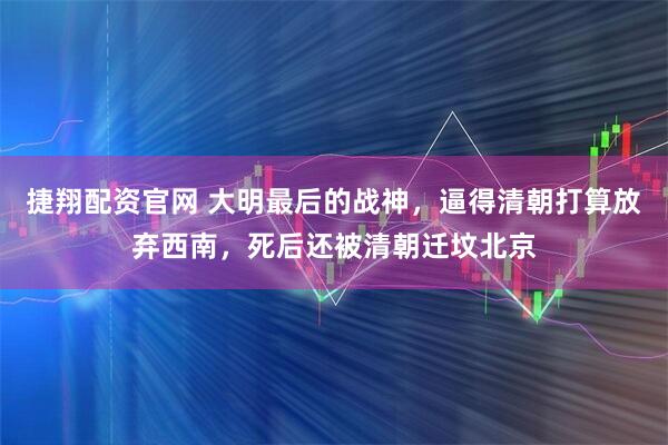 捷翔配资官网 大明最后的战神，逼得清朝打算放弃西南，死后还被清朝迁坟北京