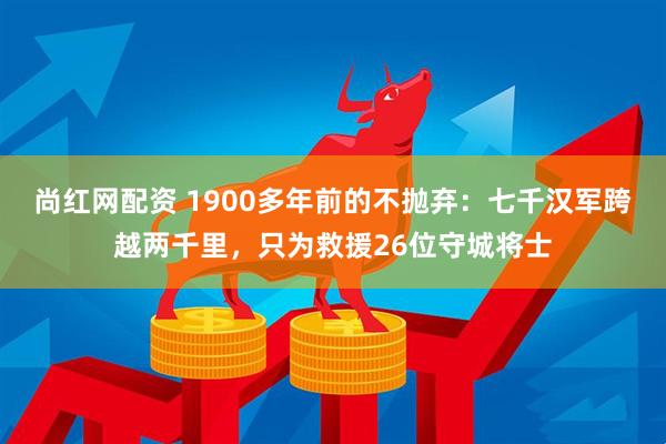 尚红网配资 1900多年前的不抛弃：七千汉军跨越两千里，只为救援26位守城将士