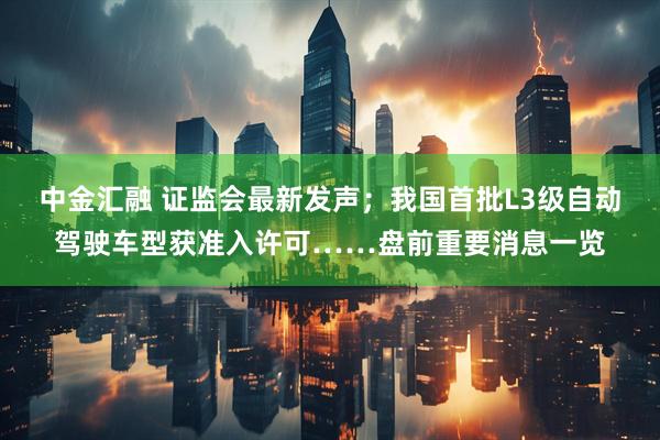 中金汇融 证监会最新发声；我国首批L3级自动驾驶车型获准入许可……盘前重要消息一览