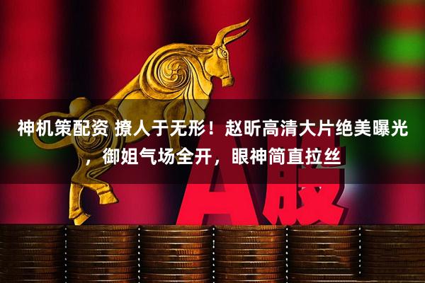 神机策配资 撩人于无形！赵昕高清大片绝美曝光，御姐气场全开，眼神简直拉丝