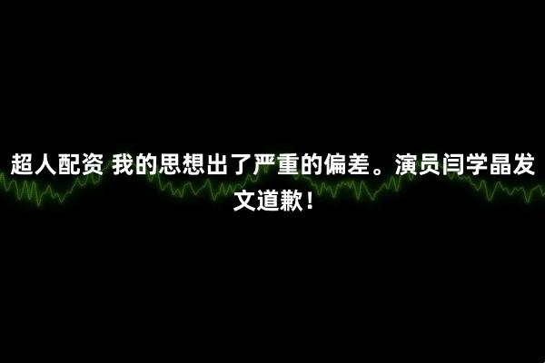 超人配资 我的思想出了严重的偏差。演员闫学晶发文道歉！