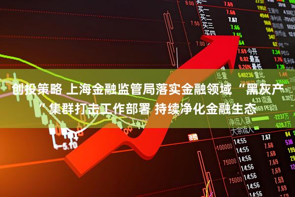 创投策略 上海金融监管局落实金融领域 “黑灰产”集群打击工作部署 持续净化金融生态