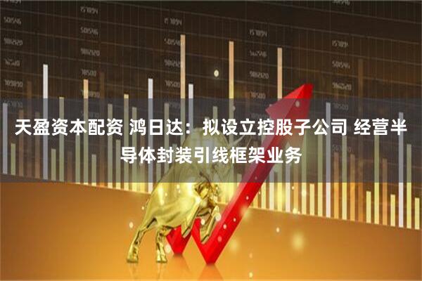 天盈资本配资 鸿日达：拟设立控股子公司 经营半导体封装引线框架业务